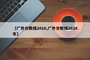 【广外分数线2016,广外分数线2020年】