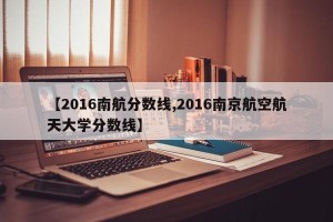 【2016南航分数线,2016南京航空航天大学分数线】