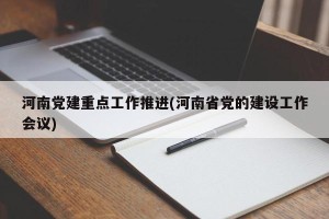 河南党建重点工作推进(河南省党的建设工作会议)