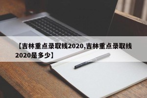 【吉林重点录取线2020,吉林重点录取线2020是多少】