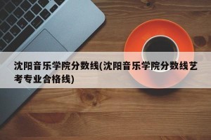 沈阳音乐学院分数线(沈阳音乐学院分数线艺考专业合格线)