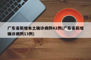 广东省新增本土确诊病例42例(广东省新增确诊病例13例)