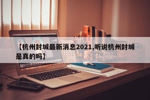 【杭州封城最新消息2021,听说杭州封城是真的吗】