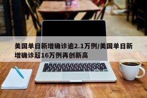 美国单日新增确诊逾2.1万例/美国单日新增确诊超16万例再创新高