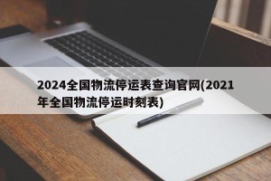 2024全国物流停运表查询官网(2021年全国物流停运时刻表)
