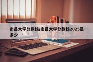 南昌大学分数线/南昌大学分数线2025是多少