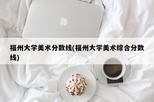 福州大学美术分数线(福州大学美术综合分数线)