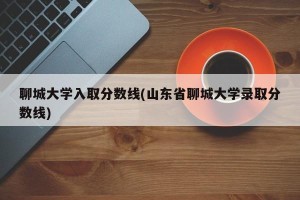 聊城大学入取分数线(山东省聊城大学录取分数线)