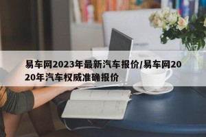 易车网2023年最新汽车报价/易车网2020年汽车权威准确报价