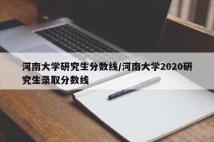 河南大学研究生分数线/河南大学2020研究生录取分数线