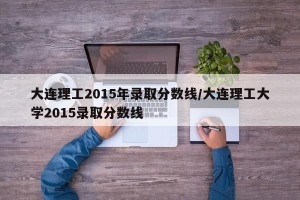 大连理工2015年录取分数线/大连理工大学2015录取分数线
