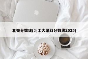 北交分数线(北工大录取分数线2025)