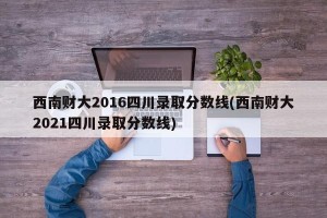 西南财大2016四川录取分数线(西南财大2021四川录取分数线)