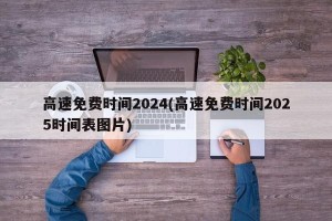 高速免费时间2024(高速免费时间2025时间表图片)