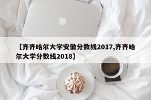 【齐齐哈尔大学安徽分数线2017,齐齐哈尔大学分数线2018】