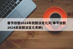 春节放假2024年放假法定几天(春节放假2024年放假法定几天啊)