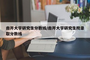 南开大学研究生分数线/南开大学研究生院录取分数线