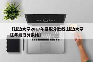 【延边大学2017年录取分数线,延边大学往年录取分数线】
