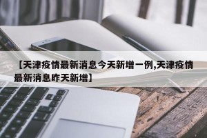 【天津疫情最新消息今天新增一例,天津疫情最新消息昨天新增】
