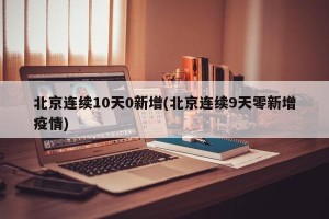 北京连续10天0新增(北京连续9天零新增疫情)