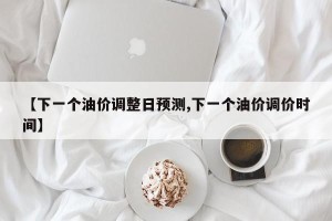【下一个油价调整日预测,下一个油价调价时间】