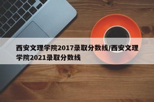 西安文理学院2017录取分数线/西安文理学院2021录取分数线