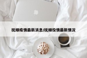 抚顺疫情最新消息/抚顺役情最新情况