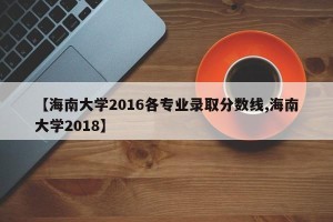 【海南大学2016各专业录取分数线,海南大学2018】