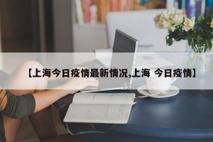【上海今日疫情最新情况,上海 今日疫情】