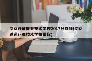 南京铁道职业技术学校2017分数线(南京铁道职业技术学校录取)