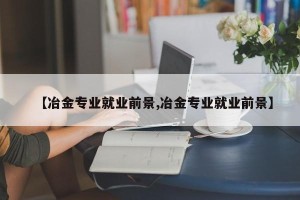 【冶金专业就业前景,冶金专业就业前景】
