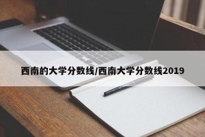 西南的大学分数线/西南大学分数线2019