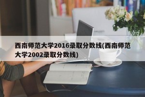 西南师范大学2016录取分数线(西南师范大学2002录取分数线)