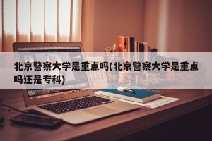 北京警察大学是重点吗(北京警察大学是重点吗还是专科)