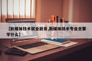 【新媒体技术就业前景,新媒体技术专业主要学什么】