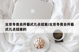 北京冬奥会开幕式几点结束/北京冬奥会开幕式几点结束的