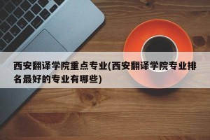 西安翻译学院重点专业(西安翻译学院专业排名最好的专业有哪些)