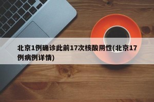 北京1例确诊此前17次核酸阴性(北京17例病例详情)