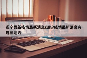 遂宁最新疫情最新消息/遂宁疫情最新消息有哪些地方