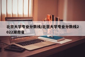 北京大学专业分数线/北京大学专业分数线2022湖南省