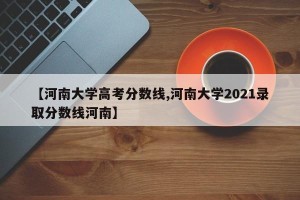 【河南大学高考分数线,河南大学2021录取分数线河南】