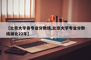 【北京大学各专业分数线,北京大学专业分数线湖北22年】