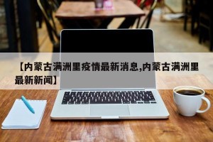 【内蒙古满洲里疫情最新消息,内蒙古满洲里最新新闻】