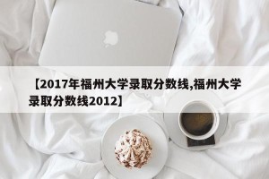 【2017年福州大学录取分数线,福州大学录取分数线2012】