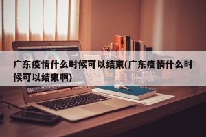 广东疫情什么时候可以结束(广东疫情什么时候可以结束啊)