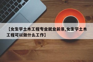 【女生学土木工程专业就业前景,女生学土木工程可以做什么工作】