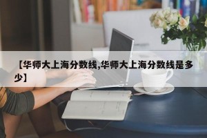【华师大上海分数线,华师大上海分数线是多少】