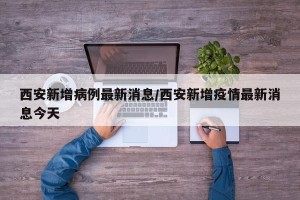 西安新增病例最新消息/西安新增疫情最新消息今天