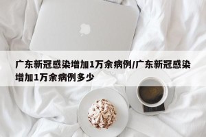 广东新冠感染增加1万余病例/广东新冠感染增加1万余病例多少