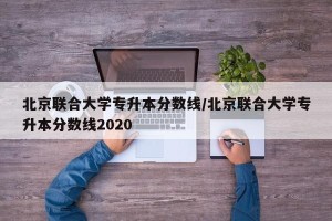 北京联合大学专升本分数线/北京联合大学专升本分数线2020
